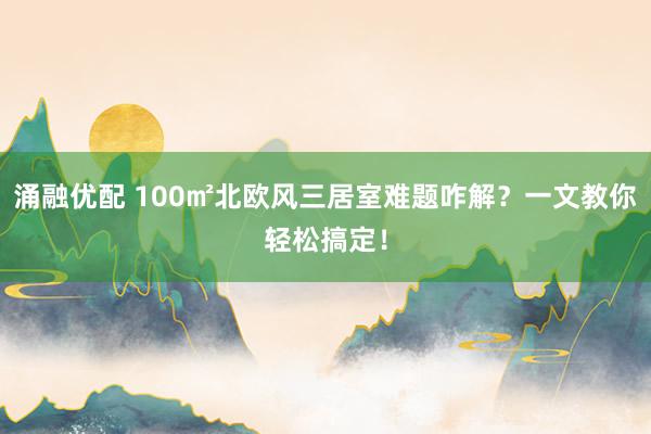 涌融优配 100㎡北欧风三居室难题咋解？一文教你轻松搞定！