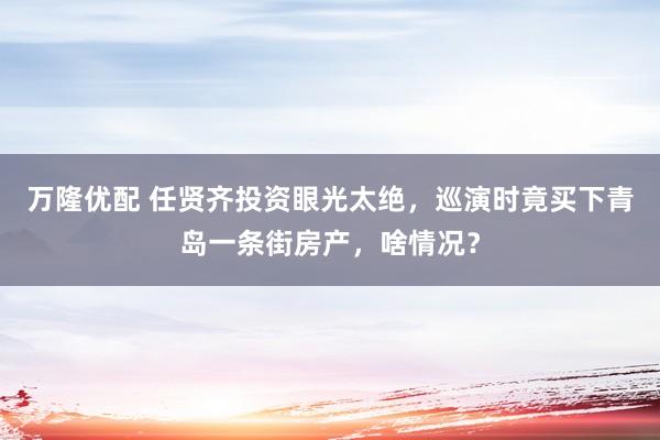 万隆优配 任贤齐投资眼光太绝，巡演时竟买下青岛一条街房产，啥情况？