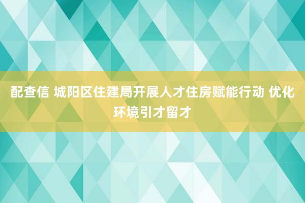 配查信 城阳区住建局开展人才住房赋能行动 优化环境引才留才