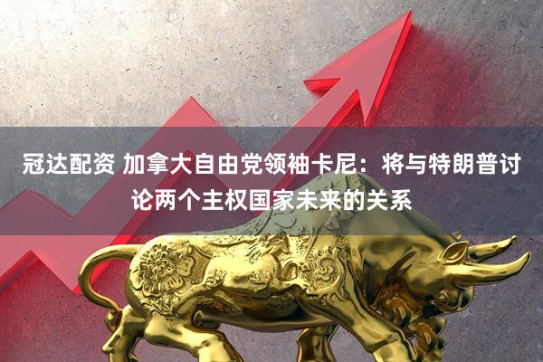 冠达配资 加拿大自由党领袖卡尼：将与特朗普讨论两个主权国家未来的关系