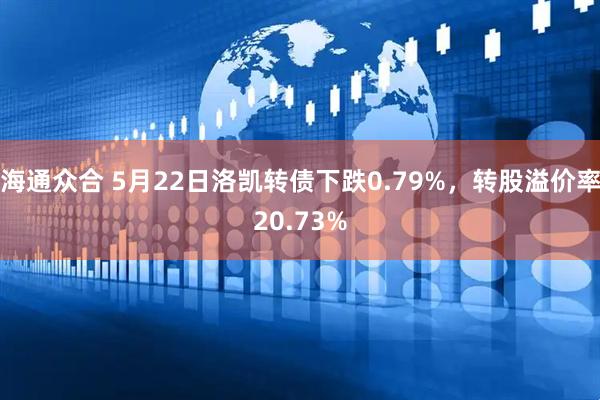 海通众合 5月22日洛凯转债下跌0.79%，转股溢价率20.73%