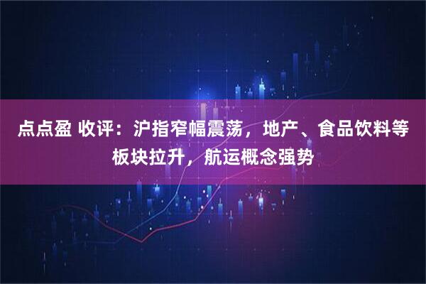 点点盈 收评：沪指窄幅震荡，地产、食品饮料等板块拉升，航运概念强势