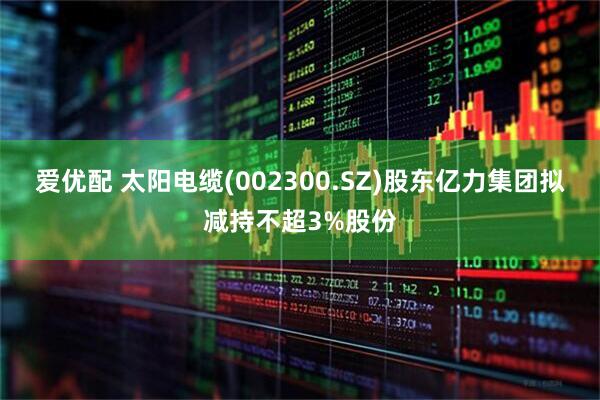 爱优配 太阳电缆(002300.SZ)股东亿力集团拟减持不超3%股份