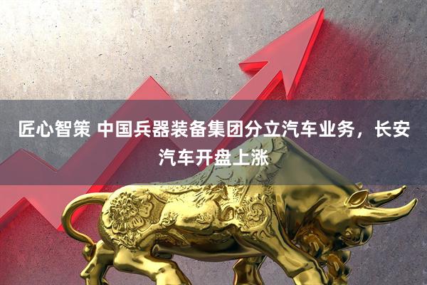 匠心智策 中国兵器装备集团分立汽车业务，长安汽车开盘上涨