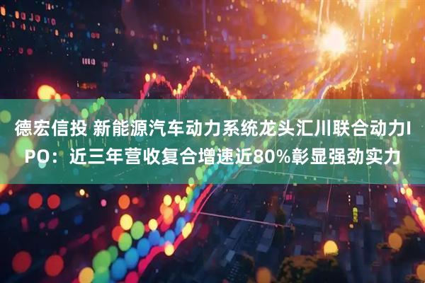 德宏信投 新能源汽车动力系统龙头汇川联合动力IPO：近三年营收复合增速近80%彰显强劲实力