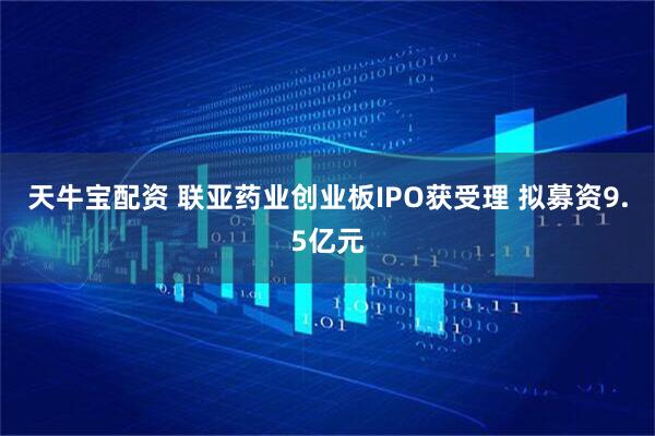 天牛宝配资 联亚药业创业板IPO获受理 拟募资9.5亿元