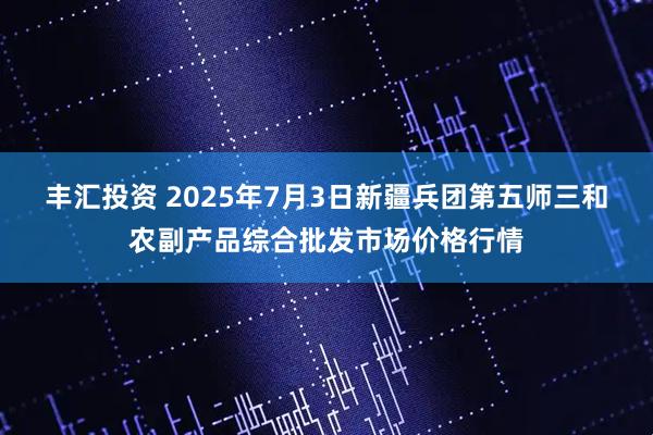 丰汇投资 2025年7月3日新疆兵团第五师三和农副产品综合批发市场价格行情