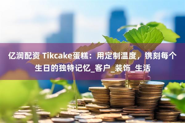 亿润配资 Tikcake蛋糕：用定制温度，镌刻每个生日的独特记忆_客户_装饰_生活
