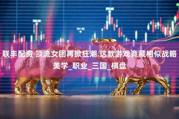 联丰配资 顶流女团再掀狂潮 这款游戏竟藏相似战略美学_职业_三国_棋盘