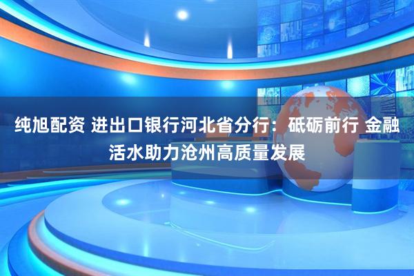 纯旭配资 进出口银行河北省分行：砥砺前行 金融活水助力沧州高质量发展