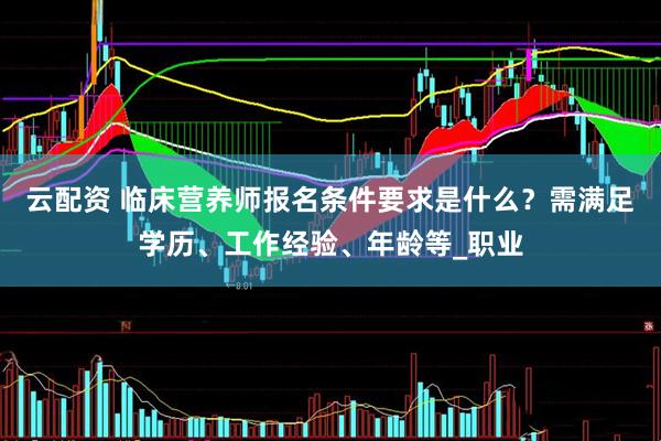 云配资 临床营养师报名条件要求是什么？需满足学历、工作经验、年龄等_职业