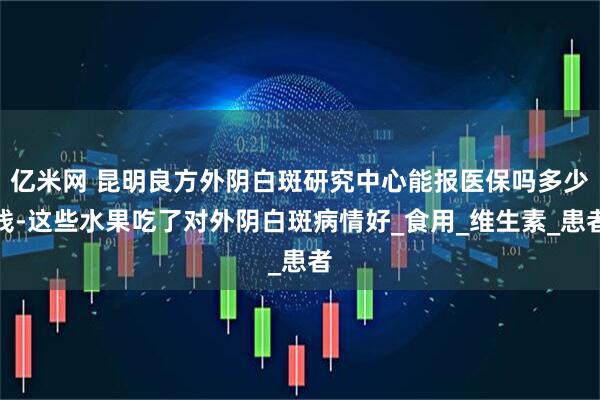 亿米网 昆明良方外阴白斑研究中心能报医保吗多少钱-这些水果吃了对外阴白斑病情好_食用_维生素_患者
