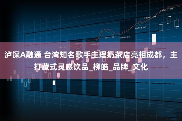 泸深A融通 台湾知名歌手主理奶茶店亮相成都，主打藏式灵感饮品_柳皓_品牌_文化