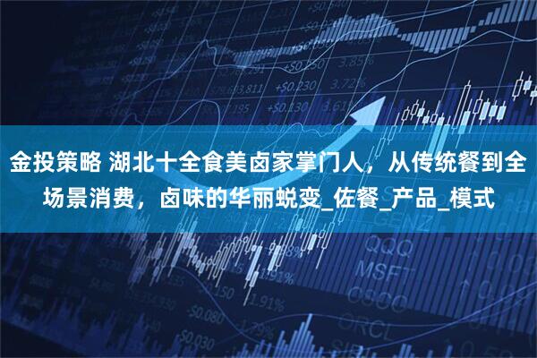 金投策略 湖北十全食美卤家掌门人，从传统餐到全场景消费，卤味的华丽蜕变_佐餐_产品_模式
