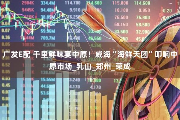 广发E配 千里鲜味宴中原！威海“海鲜天团”叩响中原市场_乳山_郑州_荣成