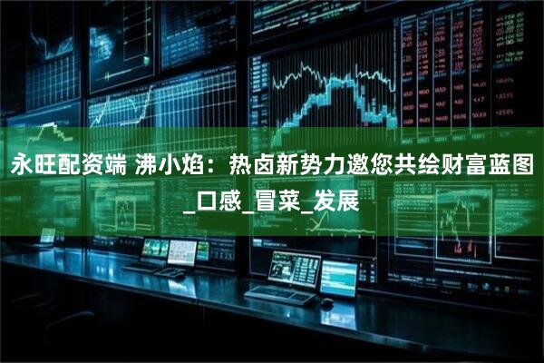 永旺配资端 沸小焰：热卤新势力邀您共绘财富蓝图_口感_冒菜_发展