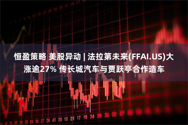恒盈策略 美股异动 | 法拉第未来(FFAI.US)大涨逾27% 传长城汽车与贾跃亭合作造车