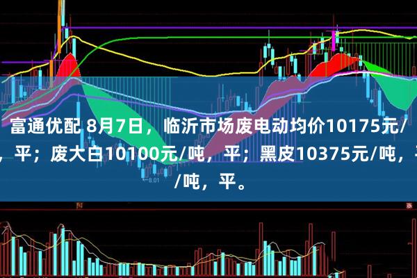 富通优配 8月7日，临沂市场废电动均价10175元/吨，平；废大白10100元/吨，平；黑皮10375元/吨，平。