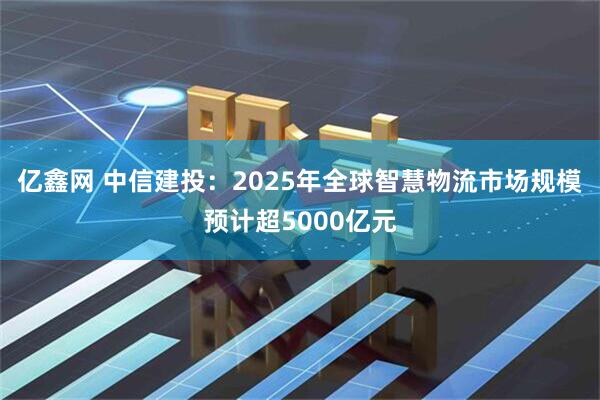 亿鑫网 中信建投：2025年全球智慧物流市场规模预计超5000亿元