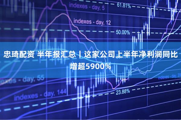 忠琦配资 半年报汇总丨这家公司上半年净利润同比增超5900%