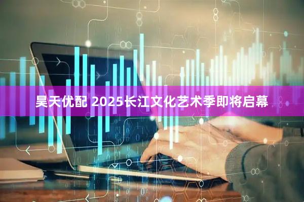昊天优配 2025长江文化艺术季即将启幕