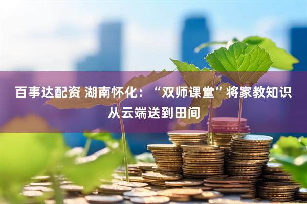 百事达配资 湖南怀化：“双师课堂”将家教知识从云端送到田间
