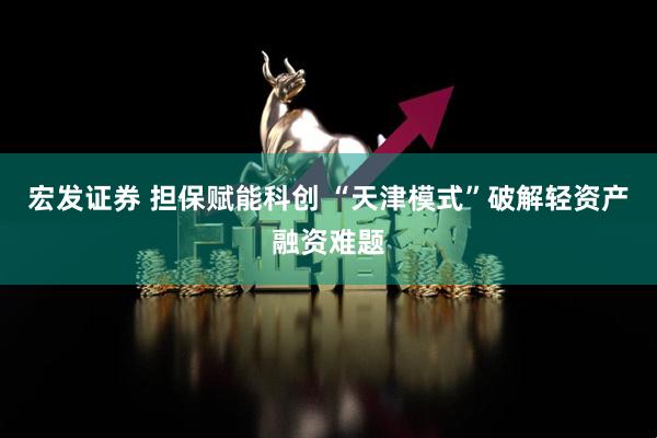 宏发证券 担保赋能科创 “天津模式”破解轻资产融资难题