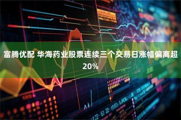 富腾优配 华海药业股票连续三个交易日涨幅偏离超20%