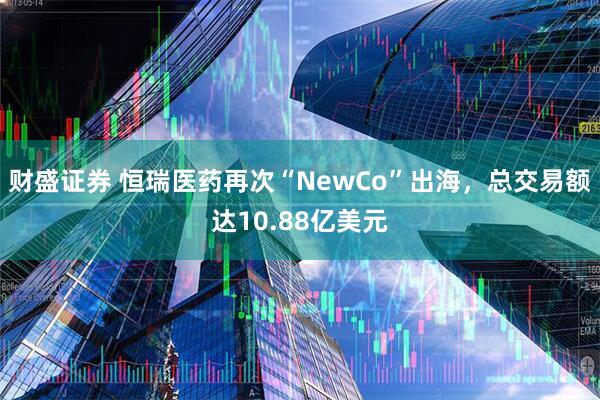 财盛证券 恒瑞医药再次“NewCo”出海，总交易额达10.88亿美元