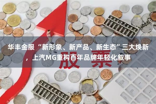 华丰金服 “新形象、新产品、新生态”三大焕新，上汽MG重构百年品牌年轻化叙事