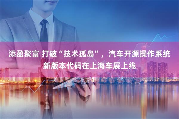 添盈聚富 打破“技术孤岛”，汽车开源操作系统新版本代码在上海车展上线