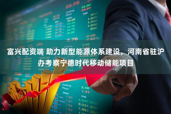富兴配资端 助力新型能源体系建设，河南省驻沪办考察宁德时代移动储能项目