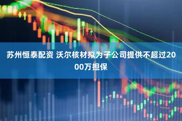 苏州恒泰配资 沃尔核材拟为子公司提供不超过2000万担保