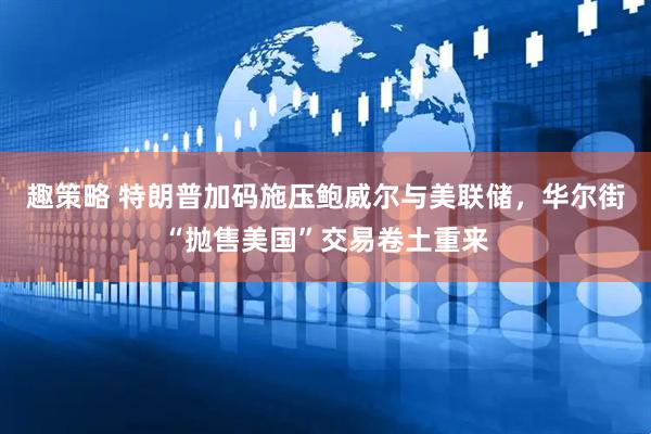 趣策略 特朗普加码施压鲍威尔与美联储，华尔街“抛售美国”交易卷土重来