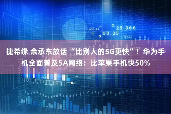 捷希缘 余承东放话 “比别人的5G更快”！华为手机全面普及5A网络：比苹果手机快50%
