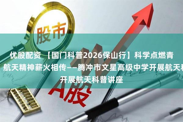 优股配资 【国门科普2026保山行】科学点燃青春热情，航天精神薪火相传——腾冲市文星高级中学开展航天科普讲座